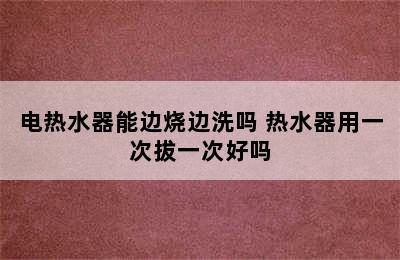 电热水器能边烧边洗吗 热水器用一次拔一次好吗